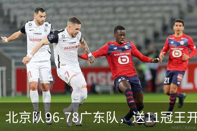 北京队96-78广东队，送11冠王开赛2连败，单节34-19周琦17分7篮板